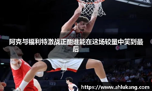 阿克与福利特激战正酣谁能在这场较量中笑到最后